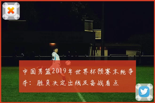中国男篮2019年世界杯预赛末轮争夺：胜负决定出线及备战看点