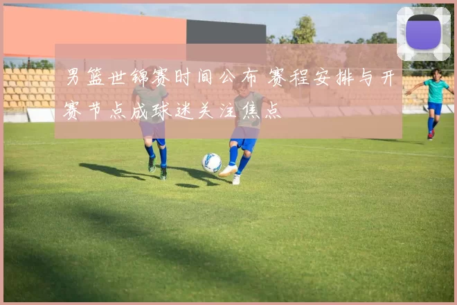 男篮世锦赛时间公布 赛程安排与开赛节点成球迷关注焦点