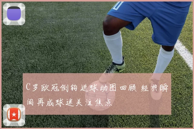 C罗欧冠倒钩进球动图回顾 经典瞬间再成球迷关注焦点