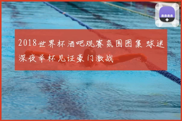 2018世界杯酒吧观赛氛围图集 球迷深夜举杯见证豪门激战