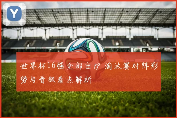 世界杯16强全部出炉 淘汰赛对阵形势与晋级看点解析