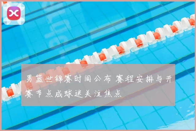 男篮世锦赛时间公布 赛程安排与开赛节点成球迷关注焦点