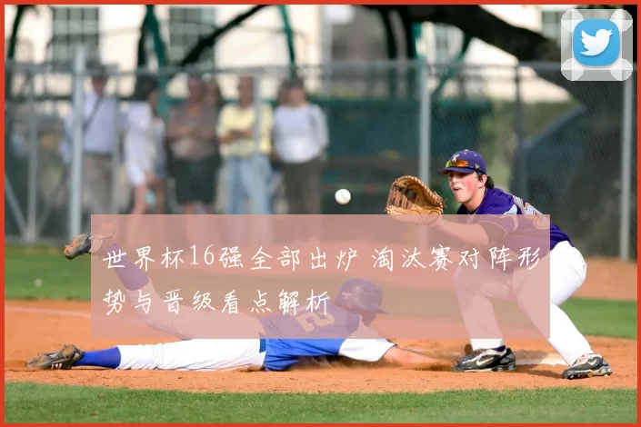 世界杯16强全部出炉 淘汰赛对阵形势与晋级看点解析