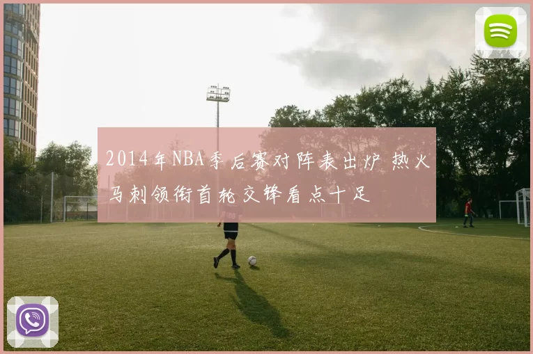 2014年NBA季后赛对阵表出炉 热火马刺领衔首轮交锋看点十足