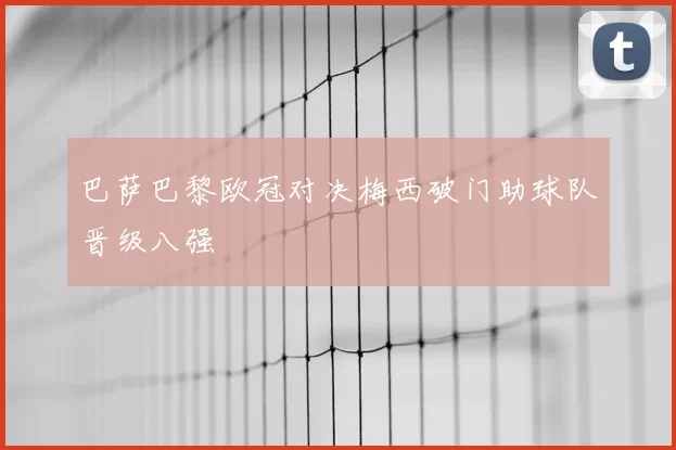 巴萨巴黎欧冠对决梅西破门助球队晋级八强