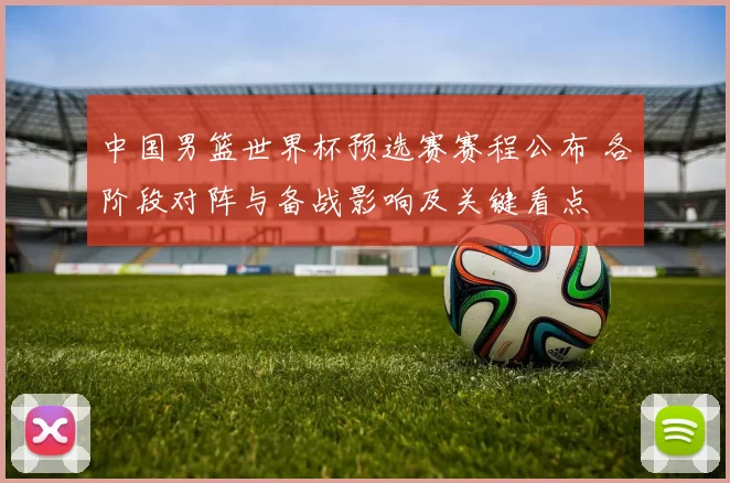 中国男篮世界杯预选赛赛程公布 各阶段对阵与备战影响及关键看点