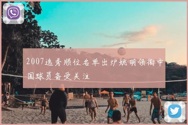 2007选秀顺位名单出炉姚明领衔中国球员备受关注