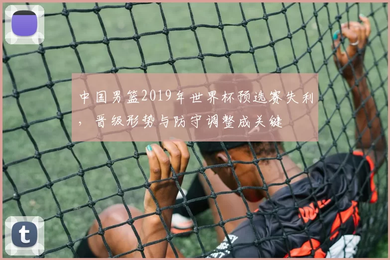 中国男篮2019年世界杯预选赛失利，晋级形势与防守调整成关键