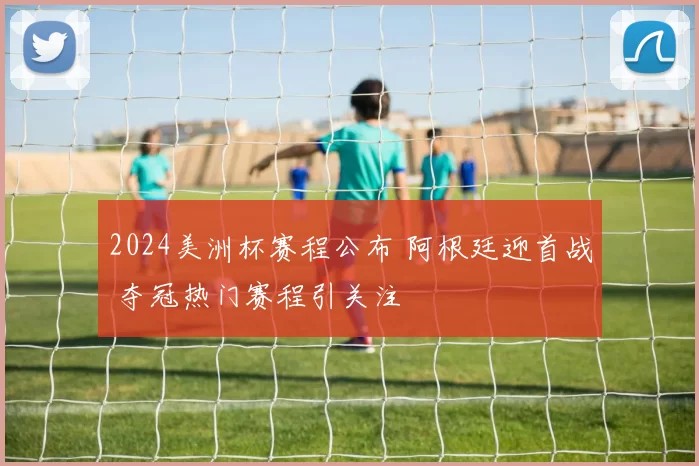 2024美洲杯赛程公布 阿根廷迎首战 夺冠热门赛程引关注