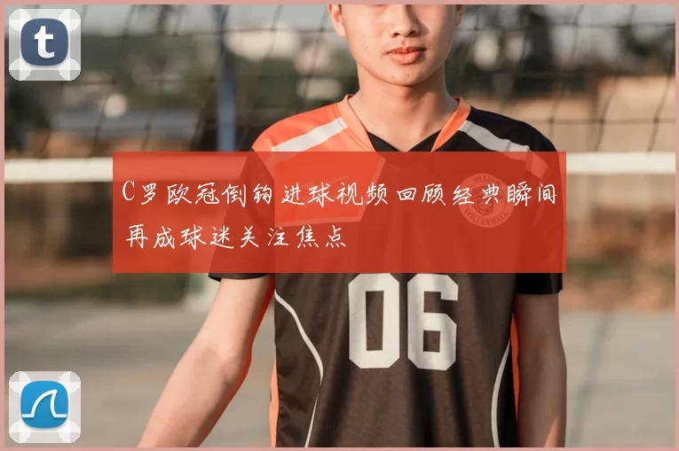 C罗欧冠倒钩进球视频回顾经典瞬间再成球迷关注焦点