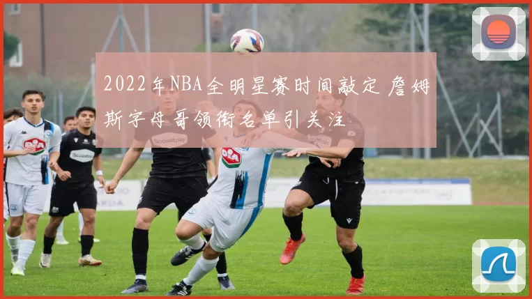 2022年NBA全明星赛时间敲定 詹姆斯字母哥领衔名单引关注