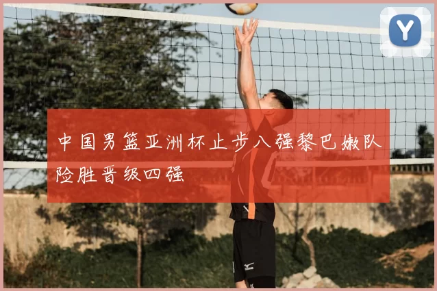 中国男篮亚洲杯止步八强黎巴嫩队险胜晋级四强