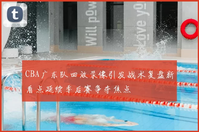 CBA广东队回放录像引发战术复盘新看点延续季后赛争夺焦点