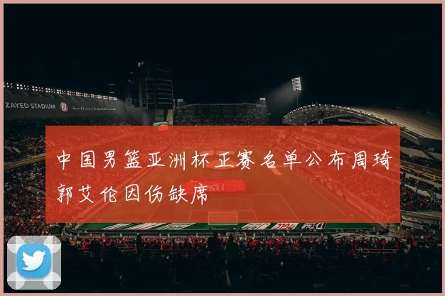 中国男篮亚洲杯正赛名单公布周琦郭艾伦因伤缺席