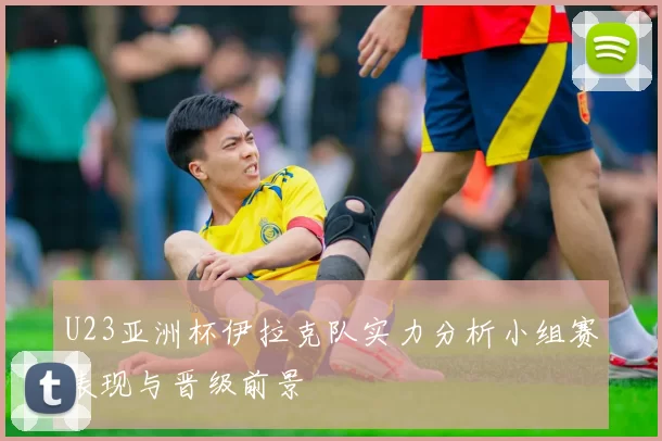 U23亚洲杯伊拉克队实力分析小组赛表现与晋级前景