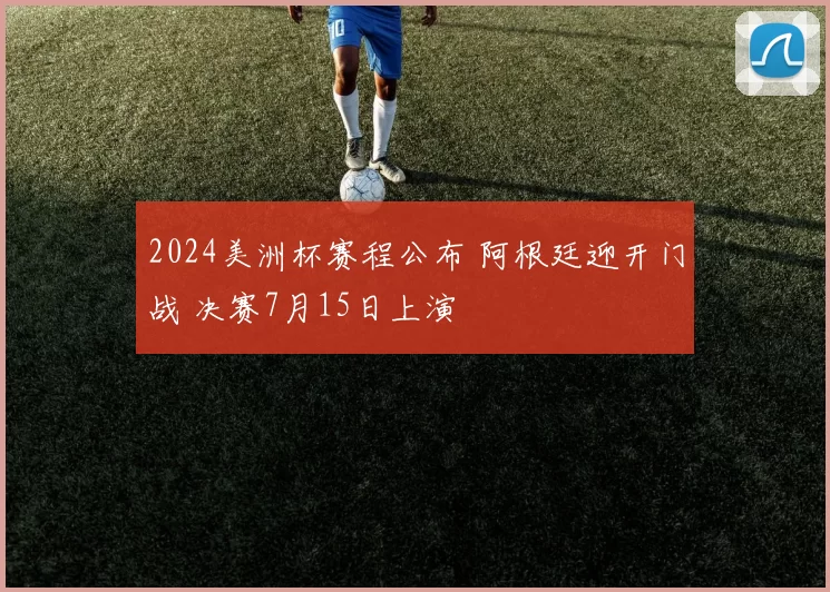 2024美洲杯赛程公布 阿根廷迎开门战 决赛7月15日上演