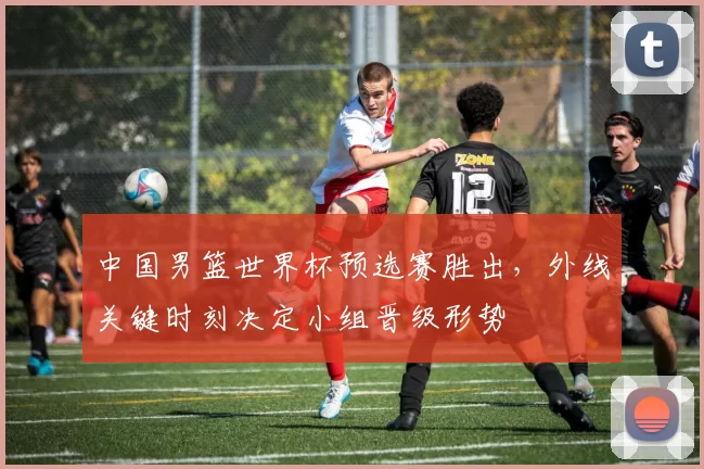 中国男篮世界杯预选赛胜出，外线关键时刻决定小组晋级形势