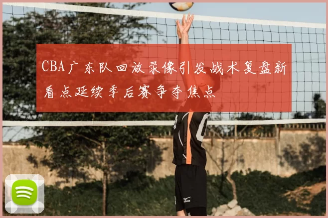CBA广东队回放录像引发战术复盘新看点延续季后赛争夺焦点