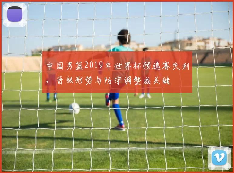 中国男篮2019年世界杯预选赛失利，晋级形势与防守调整成关键