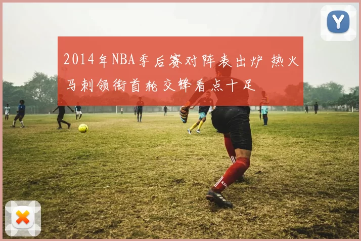 2014年NBA季后赛对阵表出炉 热火马刺领衔首轮交锋看点十足