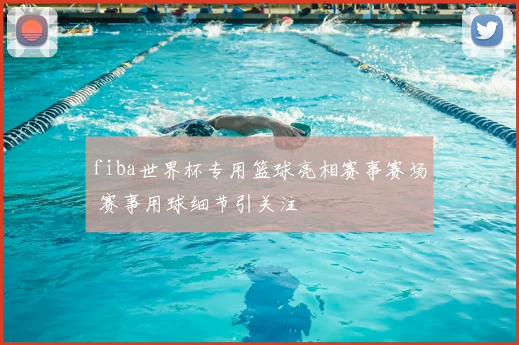 fiba世界杯专用篮球亮相赛事赛场 赛事用球细节引关注