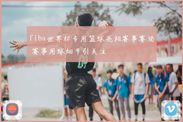 fiba世界杯专用篮球亮相赛事赛场 赛事用球细节引关注