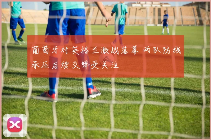 葡萄牙对英格兰激战落幕 两队防线承压后续交锋受关注
