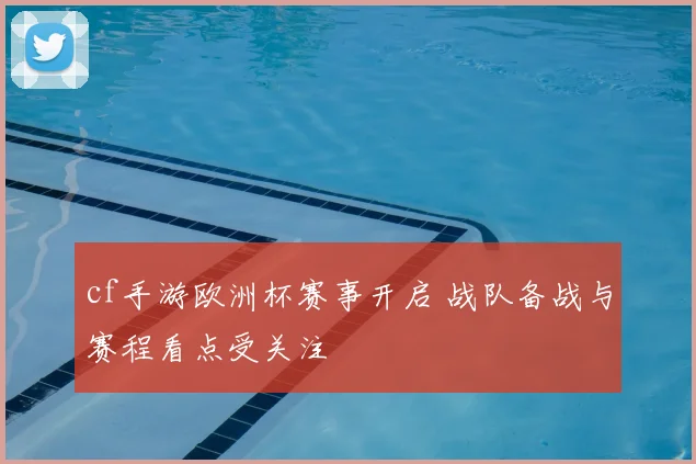cf手游欧洲杯赛事开启 战队备战与赛程看点受关注
