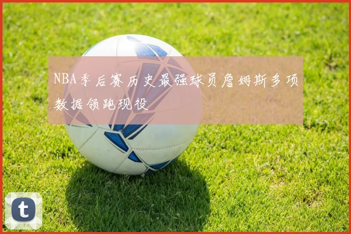 NBA季后赛历史最强球员詹姆斯多项数据领跑现役